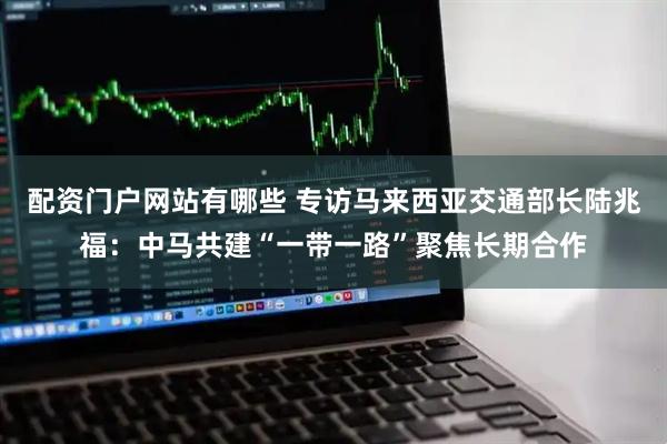 配资门户网站有哪些 专访马来西亚交通部长陆兆福：中马共建“一带一路”聚焦长期合作