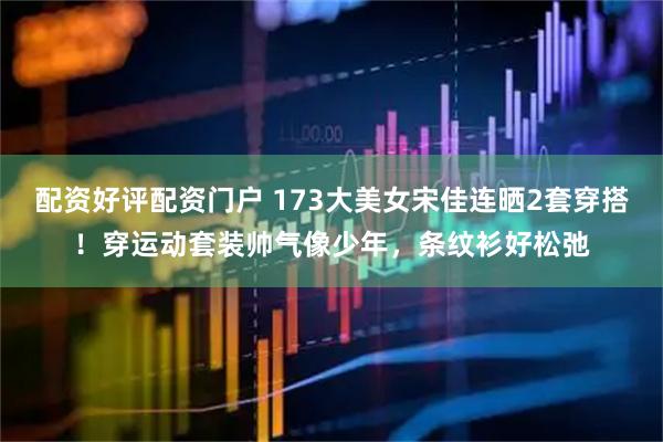 配资好评配资门户 173大美女宋佳连晒2套穿搭！穿运动套装帅气像少年，条纹衫好松弛